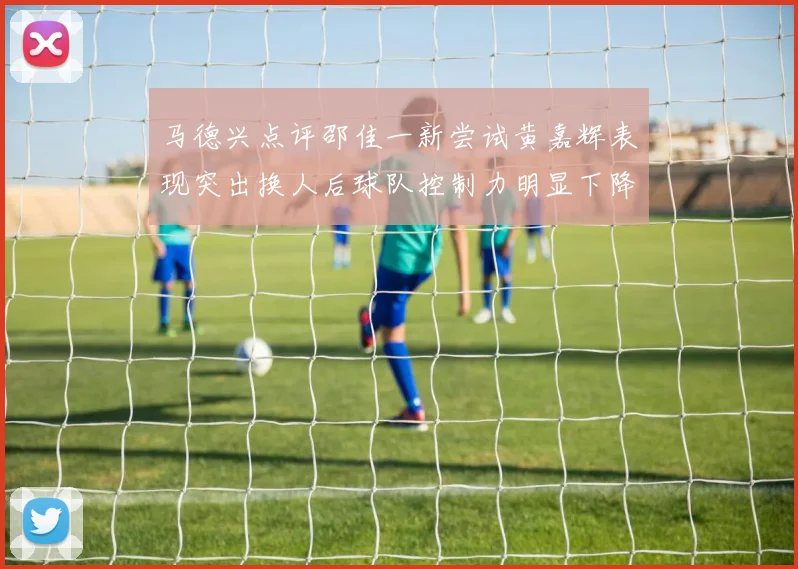 马德兴点评邵佳一新尝试黄嘉辉表现突出换人后球队控制力明显下降