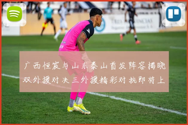 广西恒宸与山东泰山首发阵容揭晓双外援对决三外援精彩对抗即将上演