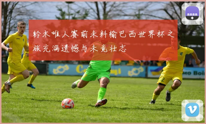 铃木唯人赛前未料输巴西世界杯之旅充满遗憾与未竟壮志