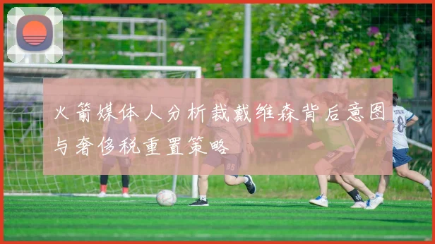 火箭媒体人分析裁戴维森背后意图与奢侈税重置策略