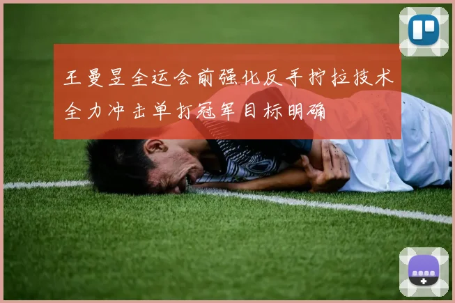 王曼昱全运会前强化反手拧拉技术全力冲击单打冠军目标明确