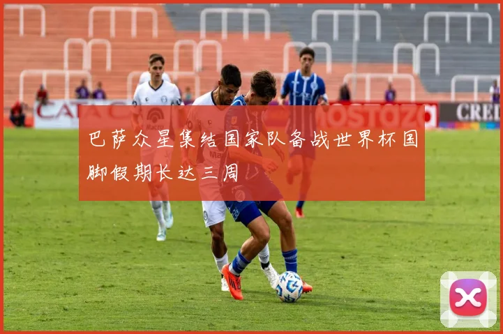 巴萨众星集结国家队备战世界杯国脚假期长达三周