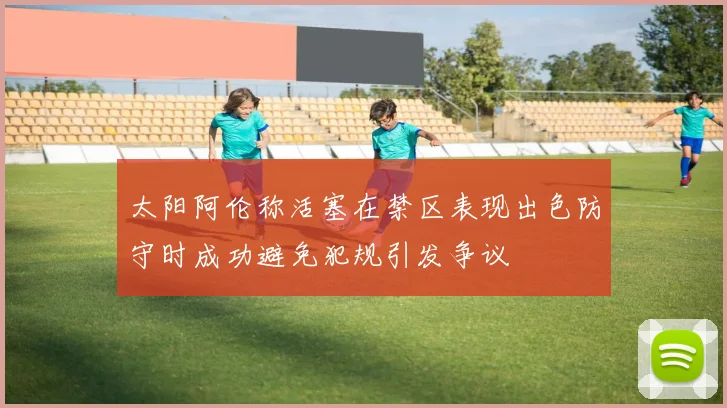 太阳阿伦称活塞在禁区表现出色防守时成功避免犯规引发争议