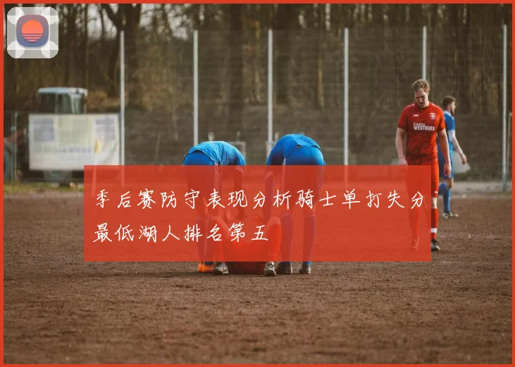 季后赛防守表现分析骑士单打失分最低湖人排名第五
