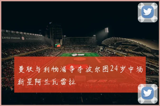 曼联与利物浦争夺波尔图24岁中场新星阿兰瓦雷拉