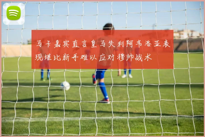 马卡嘉宾直言皇马失利阿韦洛亚表现堪比新手难以应对穆帅战术