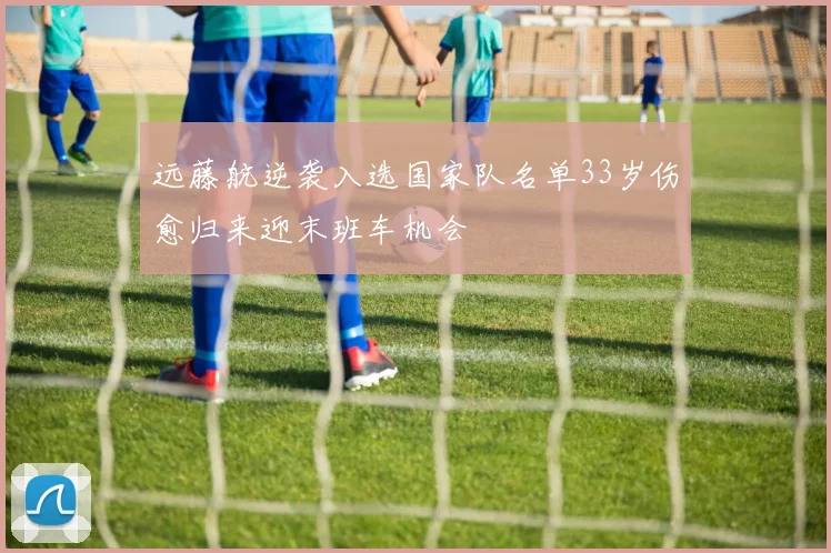 远藤航逆袭入选国家队名单33岁伤愈归来迎末班车机会