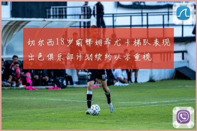 切尔西18岁前锋姆希尤卡梯队表现出色俱乐部计划续约以示重视