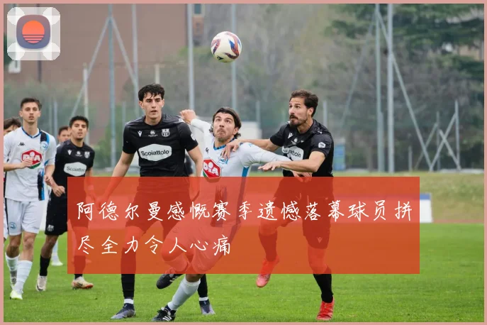 阿德尔曼感慨赛季遗憾落幕球员拼尽全力令人心痛
