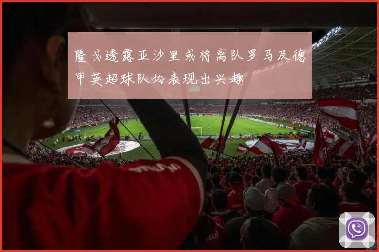 隆戈透露亚沙里或将离队罗马及德甲英超球队均表现出兴趣