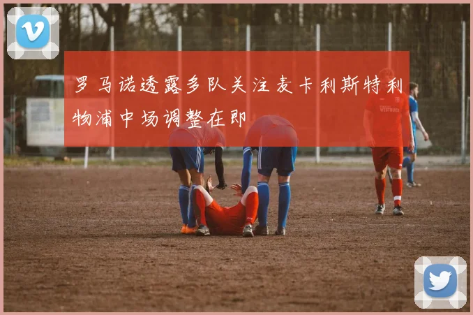 罗马诺透露多队关注麦卡利斯特利物浦中场调整在即