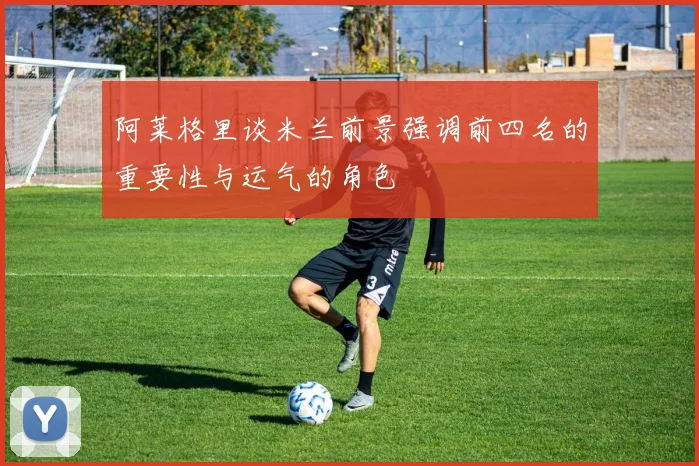 阿莱格里谈米兰前景强调前四名的重要性与运气的角色