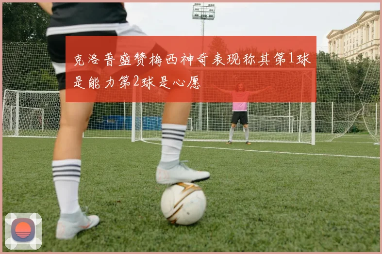 克洛普盛赞梅西神奇表现称其第1球是能力第2球是心愿
