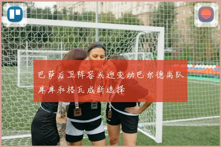巴萨后卫阵容或迎变动巴尔德离队库库和格瓦成新选择