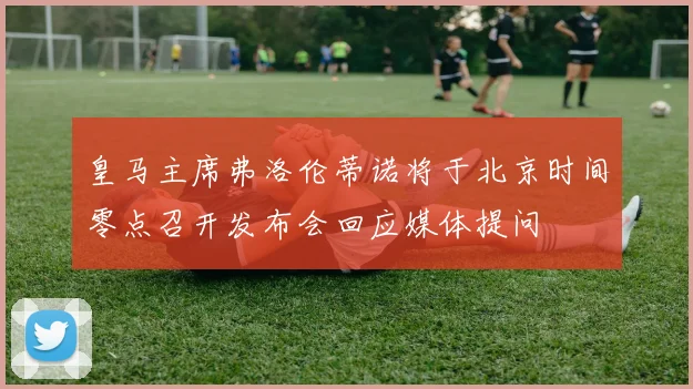 皇马主席弗洛伦蒂诺将于北京时间零点召开发布会回应媒体提问