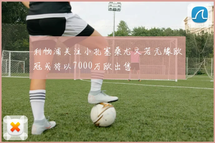 利物浦关注小孔塞桑尤文若无缘欧冠或将以7000万欧出售