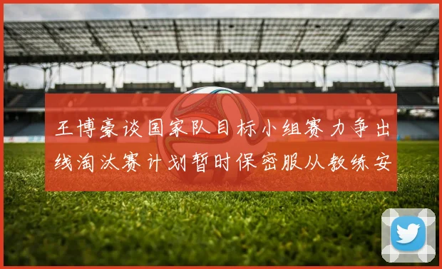 王博豪谈国家队目标小组赛力争出线淘汰赛计划暂时保密服从教练安排