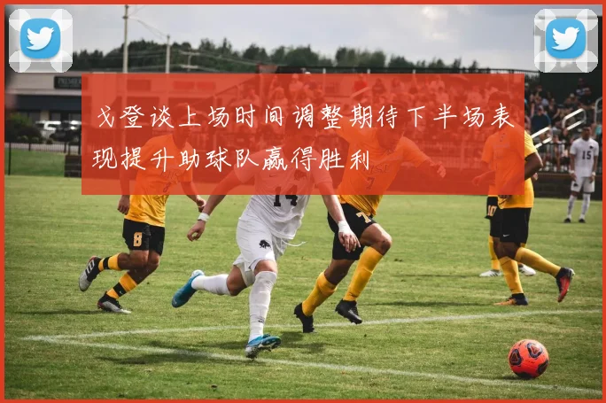 戈登谈上场时间调整期待下半场表现提升助球队赢得胜利