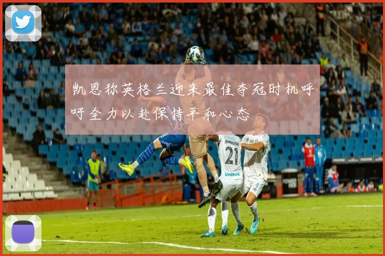 凯恩称英格兰迎来最佳夺冠时机呼吁全力以赴保持平和心态