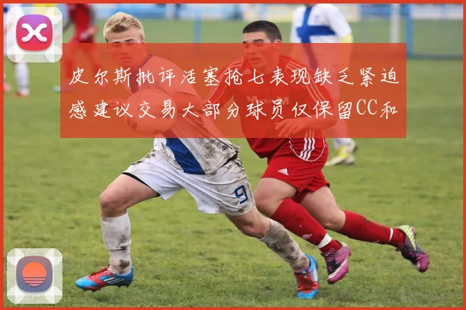 皮尔斯批评活塞抢七表现缺乏紧迫感建议交易大部分球员仅保留CC和詹金斯