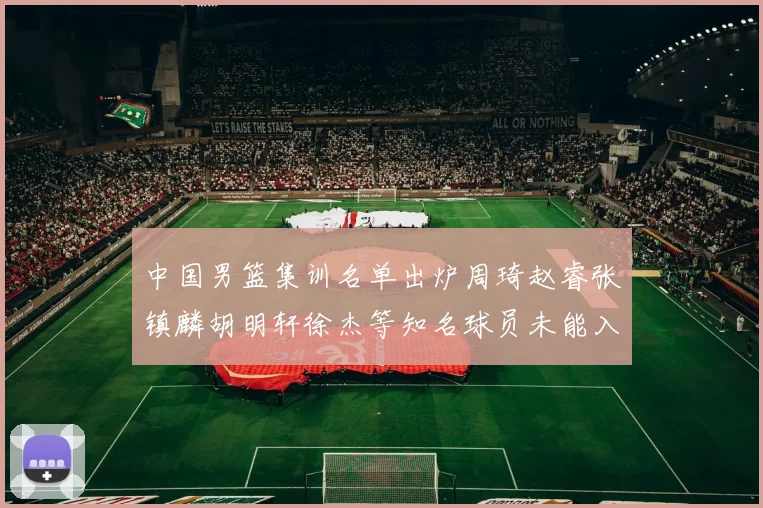中国男篮集训名单出炉周琦赵睿张镇麟胡明轩徐杰等知名球员未能入选