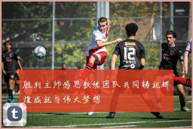 胜利主帅感恩教练团队共同铸就辉煌成就与伟大梦想