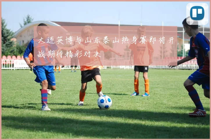 大连英博与山东泰山热身赛即将开战期待精彩对决