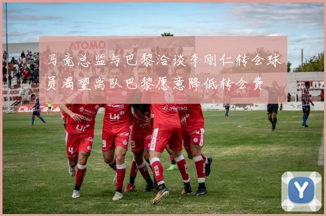 马竞总监与巴黎洽谈李刚仁转会球员渴望离队巴黎愿意降低转会费