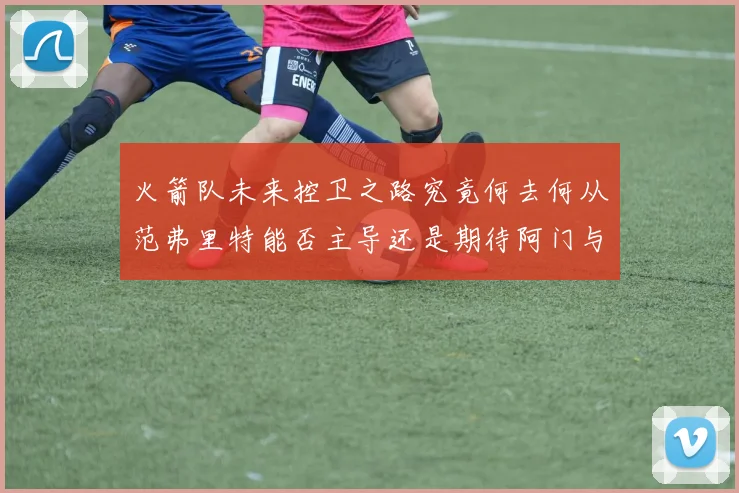 火箭队未来控卫之路究竟何去何从范弗里特能否主导还是期待阿门与谢泼德崛起