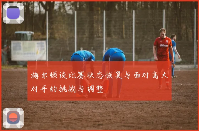 梅尔顿谈比赛状态恢复与面对高大对手的挑战与调整