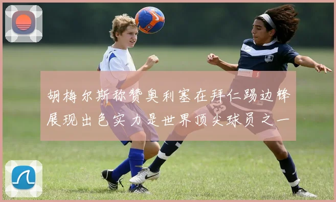 胡梅尔斯称赞奥利塞在拜仁踢边锋展现出色实力是世界顶尖球员之一