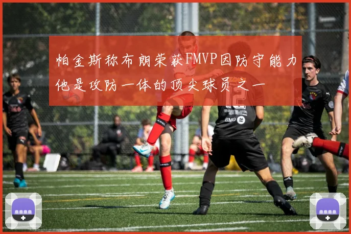 帕金斯称布朗荣获FMVP因防守能力他是攻防一体的顶尖球员之一